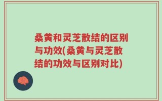 桑黄和灵芝散结的区别与功效(桑黄与灵芝散结的功效与区别对比)