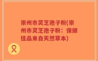 崇州市灵芝孢子粉(崇州市灵芝孢子粉：保健佳品来自天然草本)