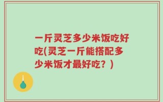 一斤灵芝多少米饭吃好吃(灵芝一斤能搭配多少米饭才最好吃？)