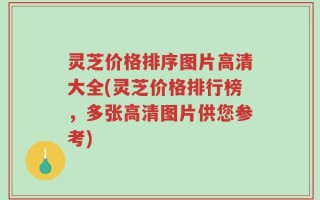 灵芝价格排序图片高清大全(灵芝价格排行榜，多张高清图片供您参考)