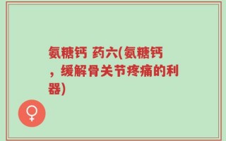 氨糖钙 药六(氨糖钙，缓解骨关节疼痛的利器)