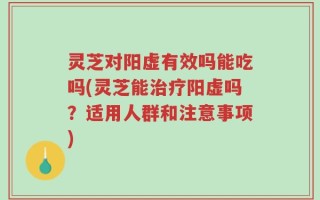灵芝对阳虚有效吗能吃吗(灵芝能治疗阳虚吗？适用人群和注意事项)