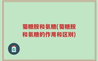 葡糖胺和氨糖(葡糖胺和氨糖的作用和区别)