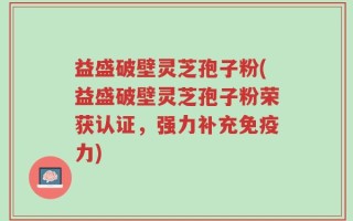 益盛破壁灵芝孢子粉(益盛破壁灵芝孢子粉荣获认证，强力补充免疫力)