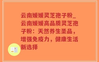 云南媛媛灵芝孢子粉_云南媛媛高品质灵芝孢子粉：天然养生圣品，增强免疫力，健康生活新选择
