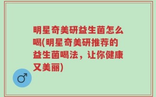 明星奇美研益生菌怎么喝(明星奇美研推荐的益生菌喝法，让你健康又美丽)