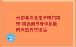 云南赤灵芝孢子粉的功效 增强调节身体机能的天然养生佳品