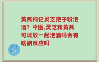 黄芪枸杞灵芝孢子粉泡酒？中医,灵芝和黄芪可以放一起泡酒吗会有啥副反应吗