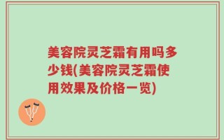 美容院灵芝霜有用吗多少钱(美容院灵芝霜使用效果及价格一览)