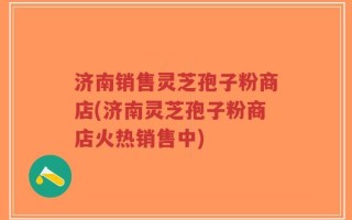 济南销售灵芝孢子粉商店(济南灵芝孢子粉商店火热销售中)