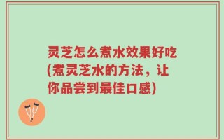 灵芝怎么煮水效果好吃(煮灵芝水的方法，让你品尝到最佳口感)