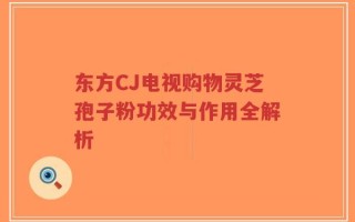 东方CJ电视购物灵芝孢子粉功效与作用全解析