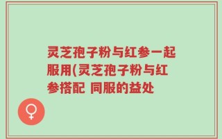 灵芝孢子粉与红参一起服用(灵芝孢子粉与红参搭配 同服的益处