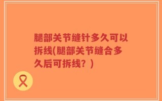 腿部关节缝针多久可以拆线(腿部关节缝合多久后可拆线？)