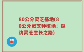 80公分灵芝基地(80公分灵芝种植场：探访灵芝生长之路)
