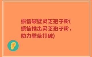 振信破壁灵芝孢子粉(振信推出灵芝孢子粉，助力壁垒打破)