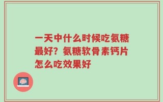 一天中什么时候吃氨糖最好？氨糖软骨素钙片怎么吃效果好