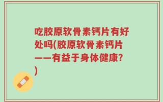 吃胶原软骨素钙片有好处吗(胶原软骨素钙片——有益于身体健康？)
