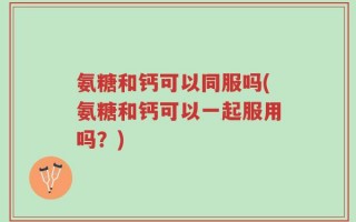 氨糖和钙可以同服吗(氨糖和钙可以一起服用吗？)