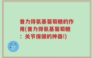 普力得氨基葡萄糖的作用(普力得氨基葡萄糖：关节保健的神器!)