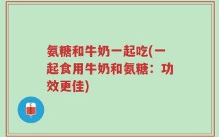 氨糖和牛奶一起吃(一起食用牛奶和氨糖：功效更佳)