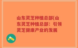 山东灵芝种植总部(山东灵芝种植总部：引领灵芝健康产业的发展