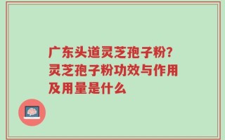 广东头道灵芝孢子粉？灵芝孢子粉功效与作用及用量是什么