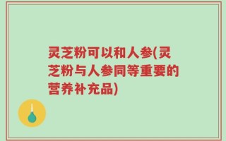 灵芝粉可以和人参(灵芝粉与人参同等重要的营养补充品)