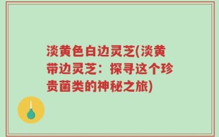 淡黄色白边灵芝(淡黄带边灵芝：探寻这个珍贵菌类的神秘之旅)