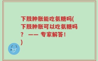 下肢肿胀能吃氨糖吗(下肢肿胀可以吃氨糖吗？ —— 专家解答！)