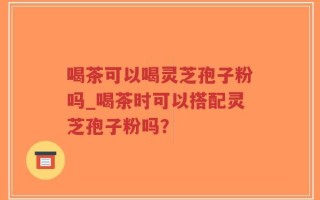 喝茶可以喝灵芝孢子粉吗_喝茶时可以搭配灵芝孢子粉吗？
