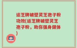 运芝牌破壁灵芝孢子粉功效(运芝牌破壁灵芝孢子粉，助你强身健体)