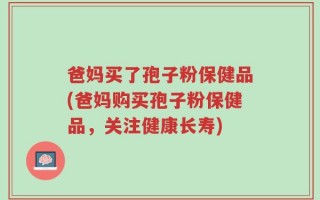 爸妈买了孢子粉保健品(爸妈购买孢子粉保健品，关注健康长寿)