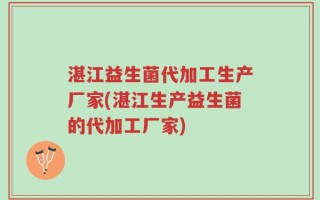 湛江益生菌代加工生产厂家(湛江生产益生菌的代加工厂家)