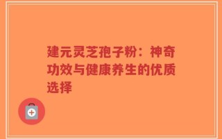 建元灵芝孢子粉：神奇功效与健康养生的优质选择