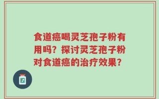 食道癌喝灵芝孢子粉有用吗？探讨灵芝孢子粉对食道癌的治疗效果？