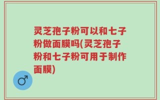 灵芝孢子粉可以和七子粉做面膜吗(灵芝孢子粉和七子粉可用于制作面膜)