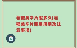 氨糖美辛片服多久(氨糖美辛片服用周期及注意事项)