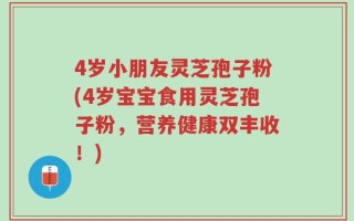4岁小朋友灵芝孢子粉(4岁宝宝食用灵芝孢子粉，营养健康双丰收！)