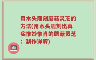用木头雕刻蘑菇灵芝的方法(用木头雕刻出真实惟妙惟肖的蘑菇灵芝：制作详解)