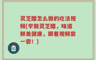 灵芝醋怎么做的吃法视频(学做灵芝醋，味道鲜美健康，跟着视频尝一尝！)