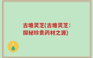 古塘灵芝(古塘灵芝：探秘珍贵药材之源)
