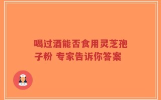 喝过酒能否食用灵芝孢子粉 专家告诉你答案