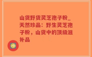 山货野货灵芝孢子粉_天然珍品：野生灵芝孢子粉，山货中的顶级滋补品