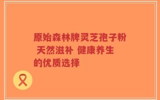 原始森林牌灵芝孢子粉 天然滋补 健康养生的优质选择
