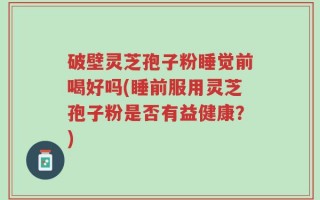 破壁灵芝孢子粉睡觉前喝好吗(睡前服用灵芝孢子粉是否有益健康？)