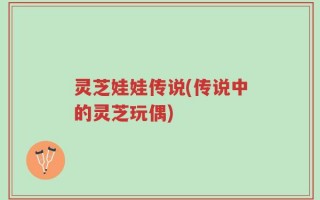 灵芝娃娃传说(传说中的灵芝玩偶)