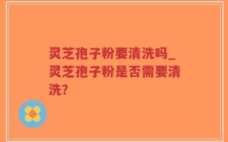 灵芝孢子粉要清洗吗_灵芝孢子粉是否需要清洗？