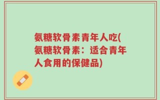 氨糖软骨素青年人吃(氨糖软骨素：适合青年人食用的保健品)
