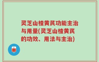 灵芝山楂黄芪功能主治与用量(灵芝山楂黄芪的功效、用法与主治)